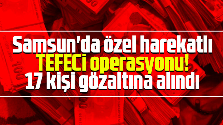Samsun Çarşamba'da tefeci operasyonu! 17 kişi gözaltına alındı