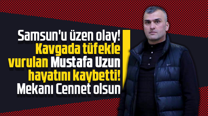 Samsun'da çıkan kavgada tüfekle vurulan Mustafa Uzun hayatını kaybetti