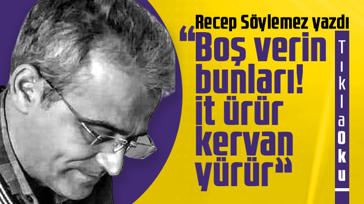 Recep Söylemez yazdı! Boş verin bunları! İt ürür kervan yürür
