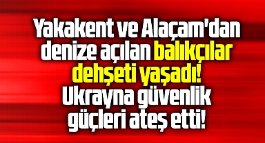 Samsun Yakakent ve Alaçam'dan açılan balıkçılara Ukrayna güçleri ateş etti
