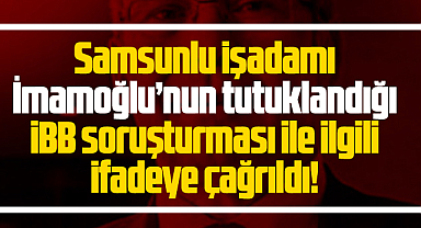 Samsunlu işadamı İBB soruşturması ile ilgili ifadeye çağrıldı