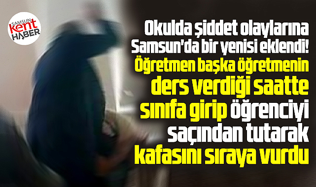 Samsun'da öğretmen öğrenciyi darp etti! Saçından tutup kafasını sıraya vurdu