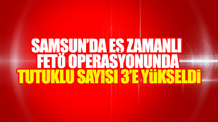 Samsun ve Bafra'da eş zamanlı FETÖ operasyonunda tutuklu sayısı 3'e yükseldi