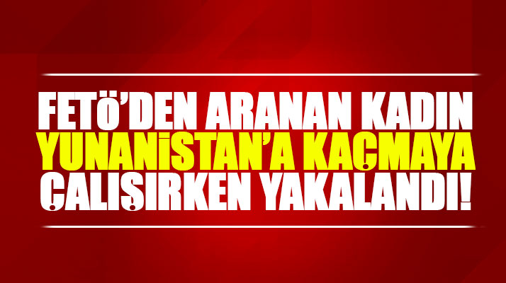 Samsun'da FETÖ'den aranan kadın Yunanistan'a kaçmaya çalışırken yakalandı