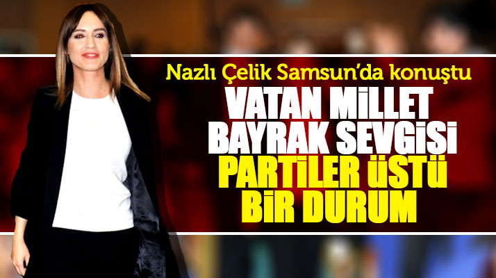 Nazlı Çelik Samsun'da konuştu! Vatan millet bayrak sevgisi partiler üstü bir durum