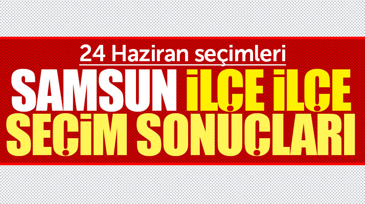 Samsun ili ilçe ilçe 24 Haziran Cumhurbaşkanlığı ve milletvekili seçim sonuçları