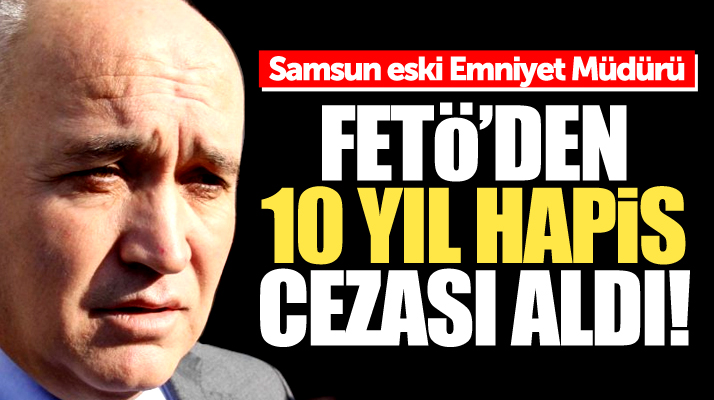 Samsun eski Emniyet Müdürü İsmail Türkmenli'ye FETÖ'den 10 yıl hapis cezası