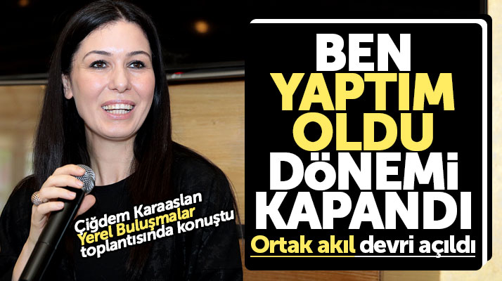 Çiğdem Karaaslan: Ben yaptım oldu dönemi bitti ortak akıl dönemi açıldı